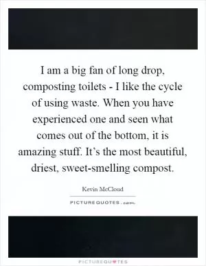 I am a big fan of long drop, composting toilets - I like the cycle of using waste. When you have experienced one and seen what comes out of the bottom, it is amazing stuff. It’s the most beautiful, driest, sweet-smelling compost Picture Quote #1