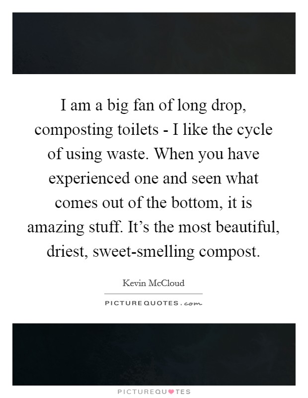 I am a big fan of long drop, composting toilets - I like the cycle of using waste. When you have experienced one and seen what comes out of the bottom, it is amazing stuff. It's the most beautiful, driest, sweet-smelling compost. Picture Quote #1