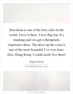 Barcelona is one of the best cities in the world. I love it there. I love Big Sur. It’s stunning and you get a therapeutic experience there. The drive up the coast is one of the most beautiful I’ve ever done. Also, Hong Kong. I could easily live there! Picture Quote #1