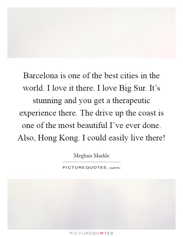 Barcelona is one of the best cities in the world. I love it there. I love Big Sur. It's stunning and you get a therapeutic experience there. The drive up the coast is one of the most beautiful I've ever done. Also, Hong Kong. I could easily live there! Picture Quote #1