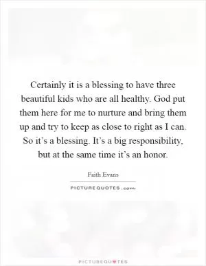 Certainly it is a blessing to have three beautiful kids who are all healthy. God put them here for me to nurture and bring them up and try to keep as close to right as I can. So it’s a blessing. It’s a big responsibility, but at the same time it’s an honor Picture Quote #1