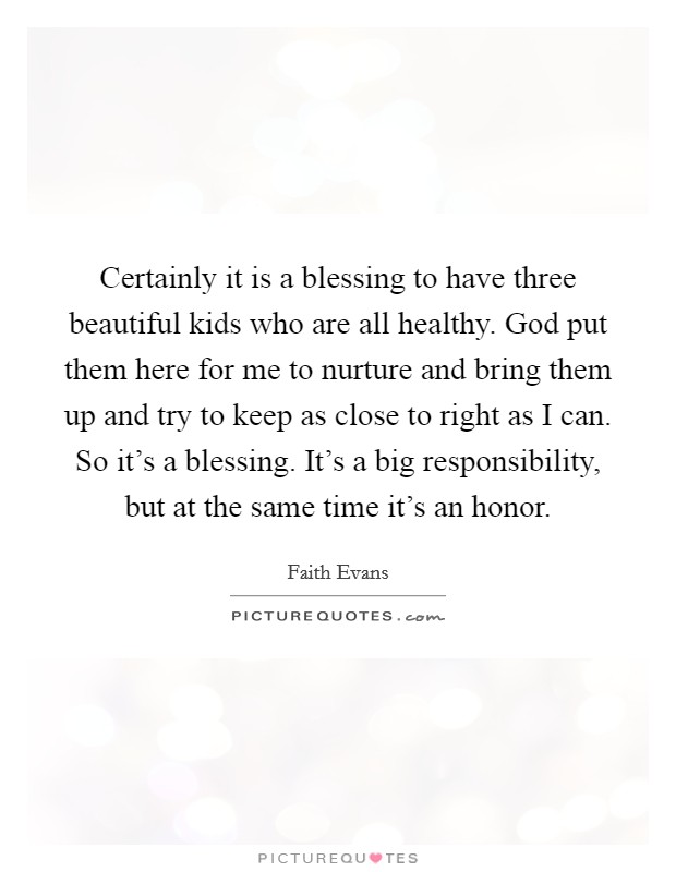 Certainly it is a blessing to have three beautiful kids who are all healthy. God put them here for me to nurture and bring them up and try to keep as close to right as I can. So it's a blessing. It's a big responsibility, but at the same time it's an honor. Picture Quote #1