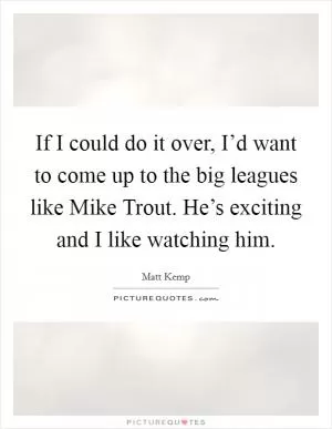 If I could do it over, I’d want to come up to the big leagues like Mike Trout. He’s exciting and I like watching him Picture Quote #1