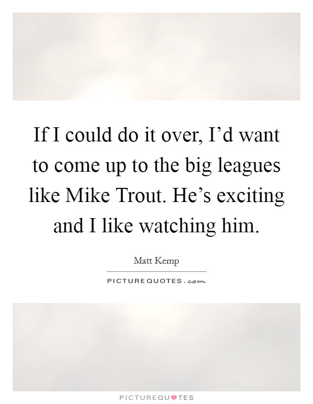 If I could do it over, I'd want to come up to the big leagues like Mike Trout. He's exciting and I like watching him. Picture Quote #1