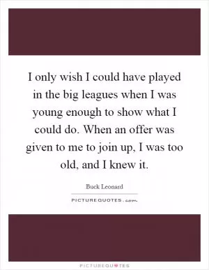 I only wish I could have played in the big leagues when I was young enough to show what I could do. When an offer was given to me to join up, I was too old, and I knew it Picture Quote #1