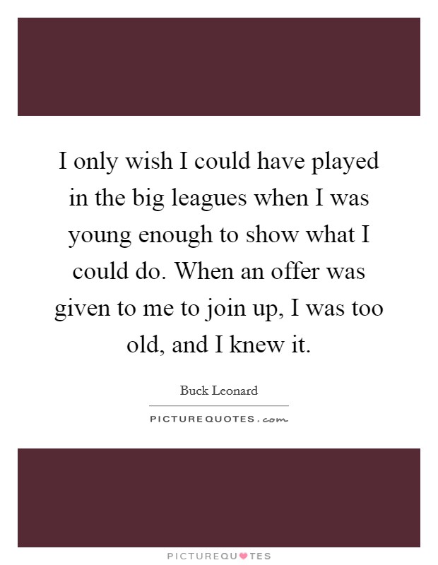 I only wish I could have played in the big leagues when I was young enough to show what I could do. When an offer was given to me to join up, I was too old, and I knew it. Picture Quote #1