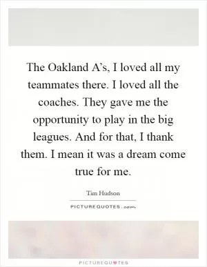 The Oakland A’s, I loved all my teammates there. I loved all the coaches. They gave me the opportunity to play in the big leagues. And for that, I thank them. I mean it was a dream come true for me Picture Quote #1