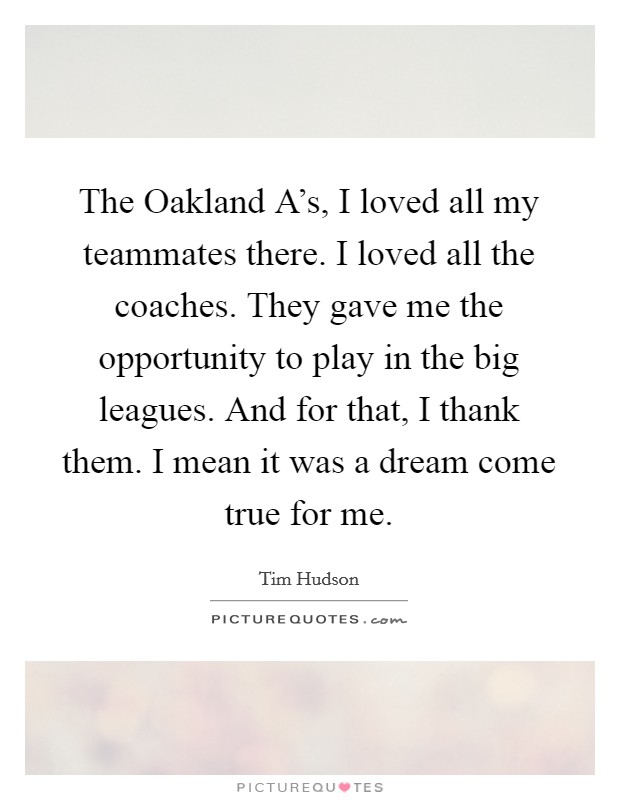 The Oakland A's, I loved all my teammates there. I loved all the coaches. They gave me the opportunity to play in the big leagues. And for that, I thank them. I mean it was a dream come true for me. Picture Quote #1
