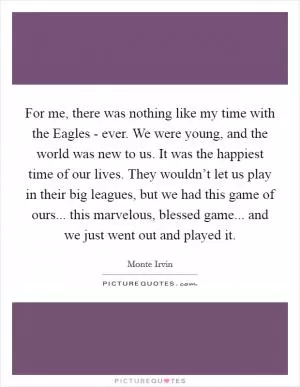 For me, there was nothing like my time with the Eagles - ever. We were young, and the world was new to us. It was the happiest time of our lives. They wouldn’t let us play in their big leagues, but we had this game of ours... this marvelous, blessed game... and we just went out and played it Picture Quote #1