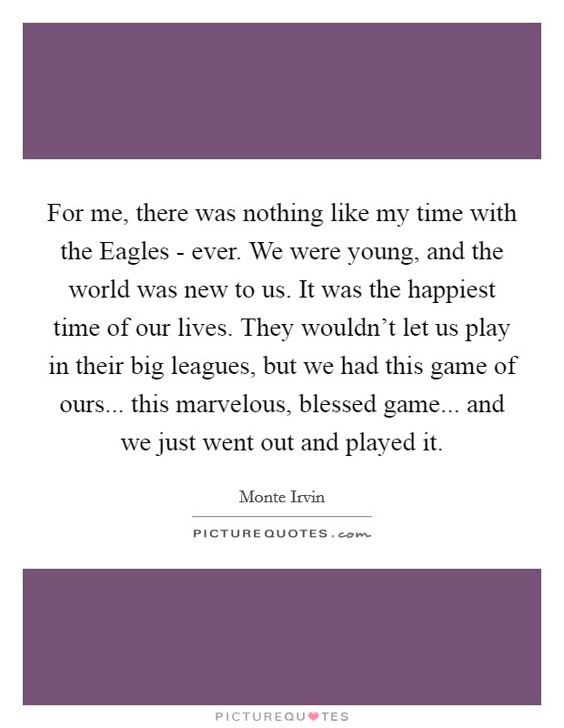 For me, there was nothing like my time with the Eagles - ever. We were young, and the world was new to us. It was the happiest time of our lives. They wouldn't let us play in their big leagues, but we had this game of ours... this marvelous, blessed game... and we just went out and played it. Picture Quote #1