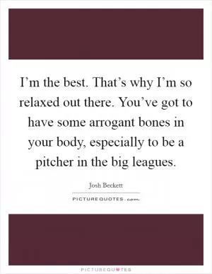 I’m the best. That’s why I’m so relaxed out there. You’ve got to have some arrogant bones in your body, especially to be a pitcher in the big leagues Picture Quote #1
