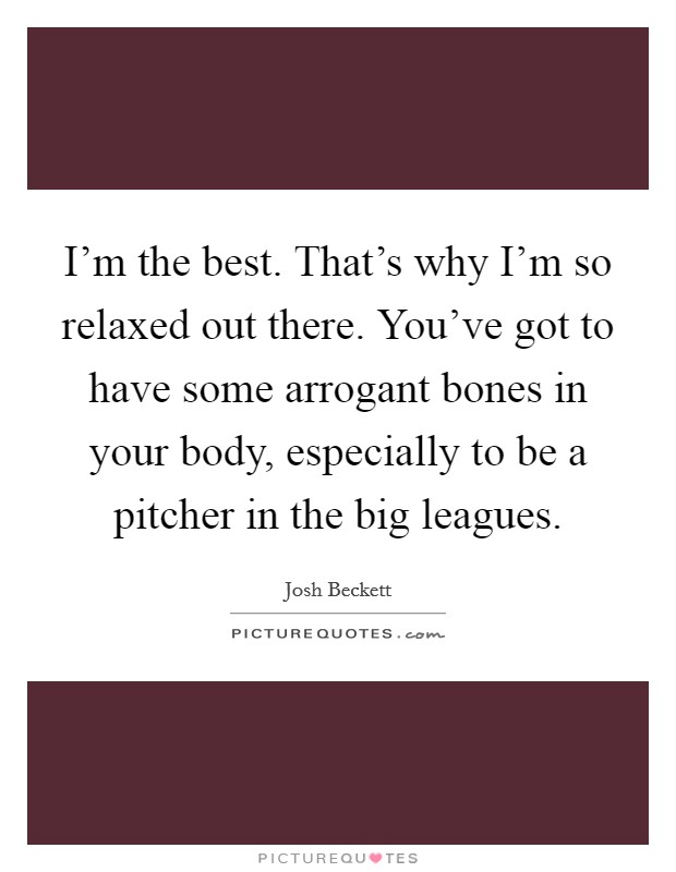 I'm the best. That's why I'm so relaxed out there. You've got to have some arrogant bones in your body, especially to be a pitcher in the big leagues. Picture Quote #1