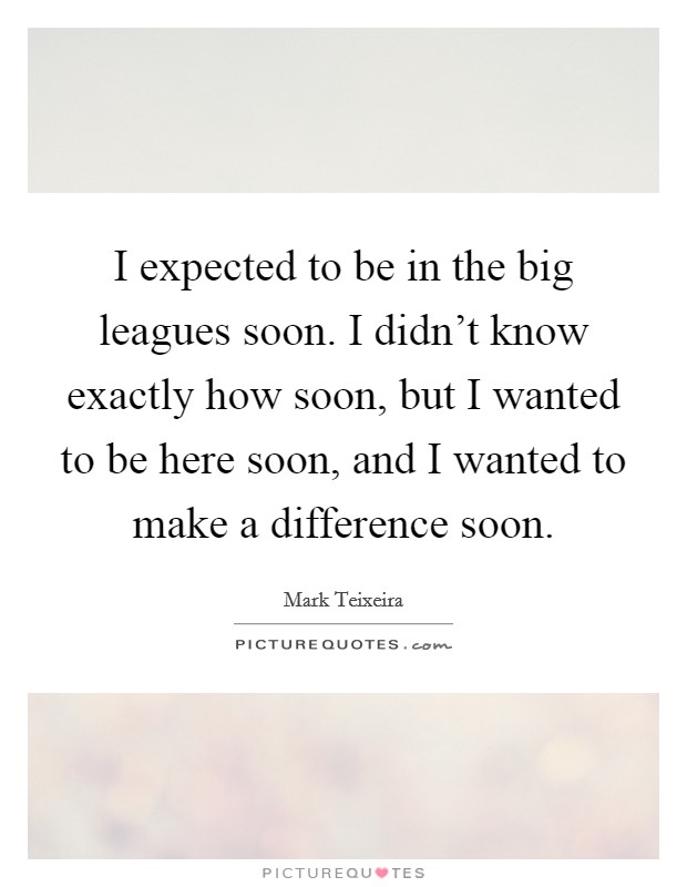 I expected to be in the big leagues soon. I didn't know exactly how soon, but I wanted to be here soon, and I wanted to make a difference soon. Picture Quote #1