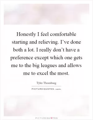 Honestly I feel comfortable starting and relieving. I’ve done both a lot. I really don’t have a preference except which one gets me to the big leagues and allows me to excel the most Picture Quote #1