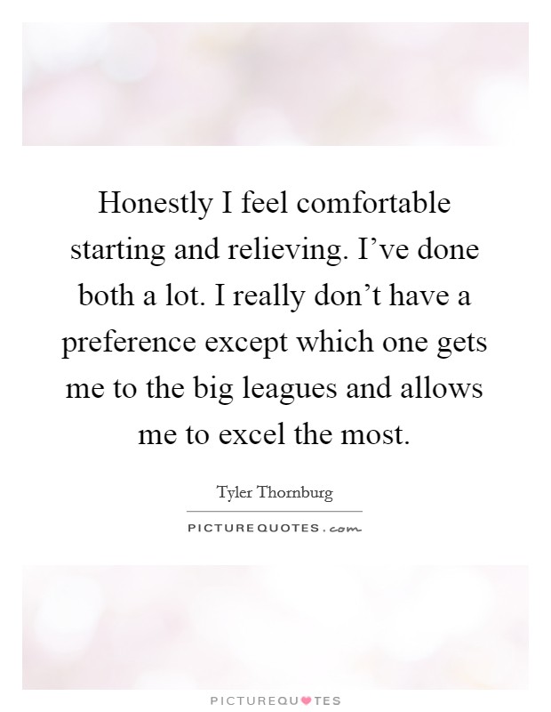Honestly I feel comfortable starting and relieving. I've done both a lot. I really don't have a preference except which one gets me to the big leagues and allows me to excel the most. Picture Quote #1