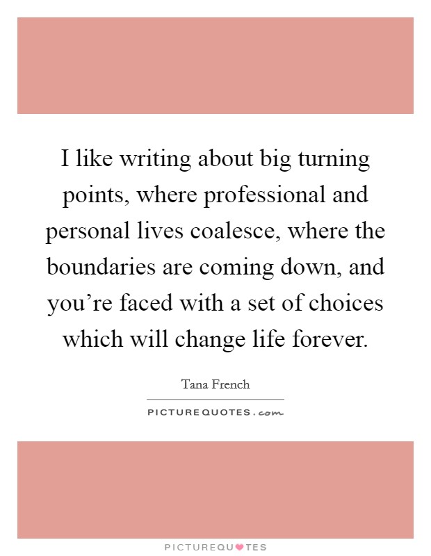 I like writing about big turning points, where professional and personal lives coalesce, where the boundaries are coming down, and you're faced with a set of choices which will change life forever. Picture Quote #1