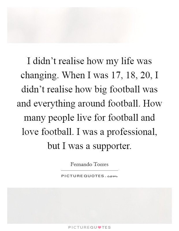 I didn't realise how my life was changing. When I was 17, 18, 20, I didn't realise how big football was and everything around football. How many people live for football and love football. I was a professional, but I was a supporter. Picture Quote #1
