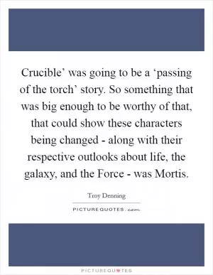 Crucible’ was going to be a ‘passing of the torch’ story. So something that was big enough to be worthy of that, that could show these characters being changed - along with their respective outlooks about life, the galaxy, and the Force - was Mortis Picture Quote #1