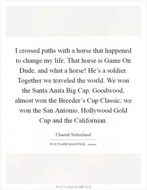 I crossed paths with a horse that happened to change my life. That horse is Game On Dude, and what a horse! He’s a soldier. Together we traveled the world. We won the Santa Anita Big Cap, Goodwood, almost won the Breeder’s Cup Classic; we won the San Antonio, Hollywood Gold Cup and the Californian Picture Quote #1