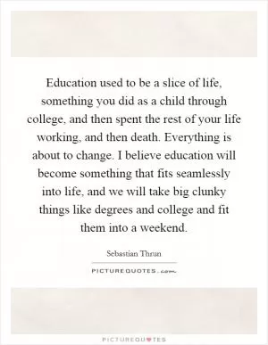 Education used to be a slice of life, something you did as a child through college, and then spent the rest of your life working, and then death. Everything is about to change. I believe education will become something that fits seamlessly into life, and we will take big clunky things like degrees and college and fit them into a weekend Picture Quote #1