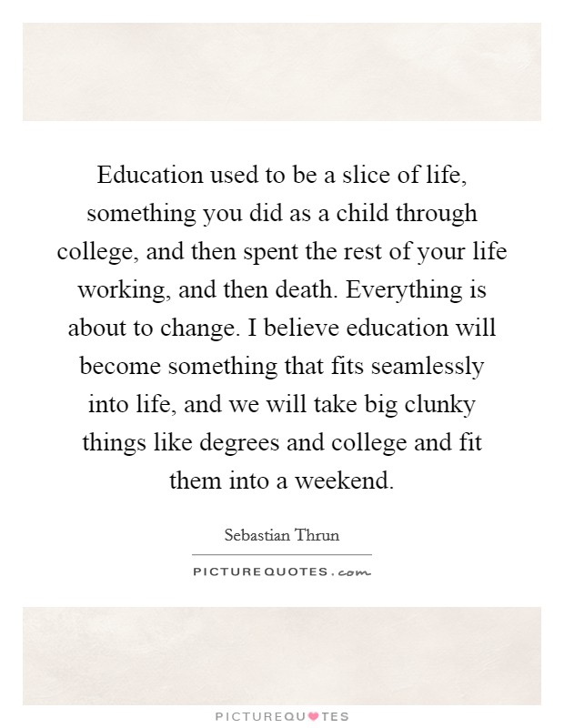 Education used to be a slice of life, something you did as a child through college, and then spent the rest of your life working, and then death. Everything is about to change. I believe education will become something that fits seamlessly into life, and we will take big clunky things like degrees and college and fit them into a weekend. Picture Quote #1