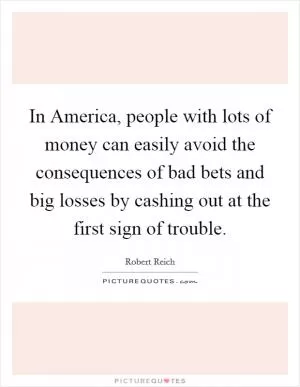 In America, people with lots of money can easily avoid the consequences of bad bets and big losses by cashing out at the first sign of trouble Picture Quote #1