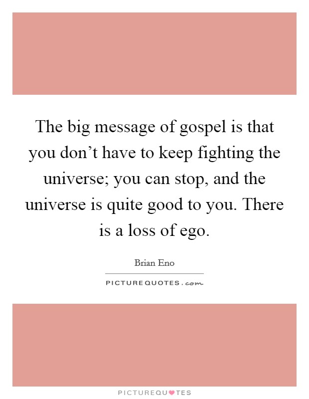 The big message of gospel is that you don't have to keep fighting the universe; you can stop, and the universe is quite good to you. There is a loss of ego. Picture Quote #1