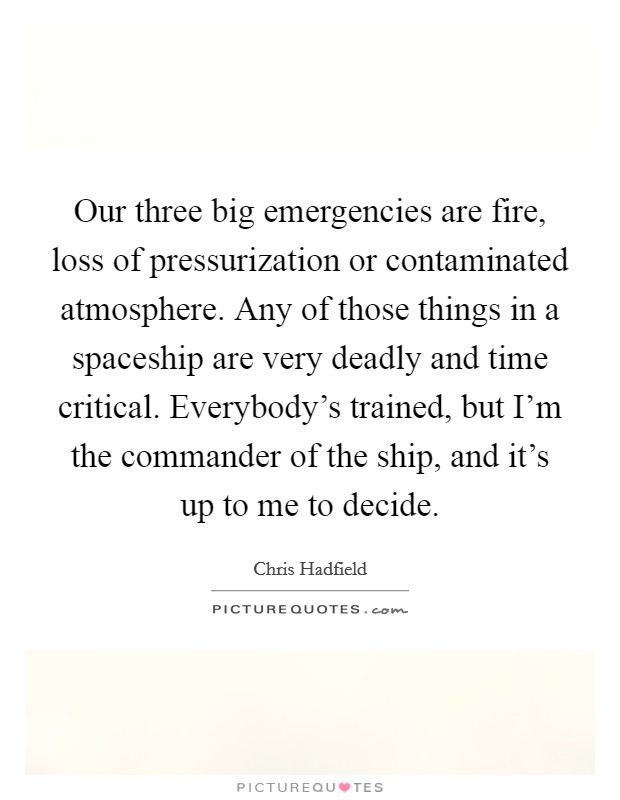 Our three big emergencies are fire, loss of pressurization or contaminated atmosphere. Any of those things in a spaceship are very deadly and time critical. Everybody's trained, but I'm the commander of the ship, and it's up to me to decide. Picture Quote #1