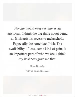 No one would ever cast me as an aristocrat. I think the big thing about being an Irish artist is access to melancholy. Especially the American Irish. The availability of loss, some kind of pain, is an important part of who we are. I think my Irishness gave me that Picture Quote #1