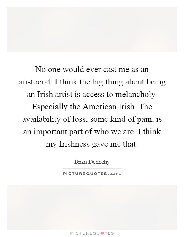 No one would ever cast me as an aristocrat. I think the big thing about being an Irish artist is access to melancholy. Especially the American Irish. The availability of loss, some kind of pain, is an important part of who we are. I think my Irishness gave me that. Picture Quote #1