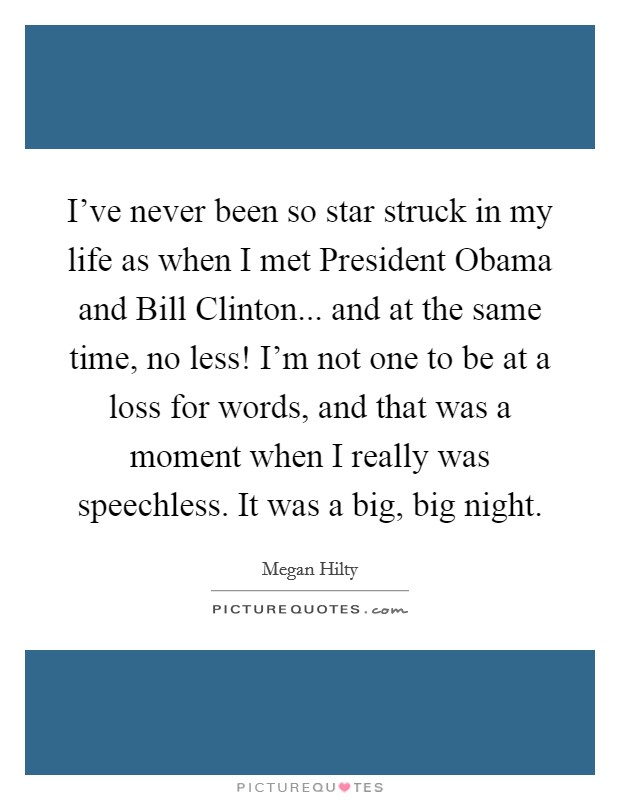 I've never been so star struck in my life as when I met President Obama and Bill Clinton... and at the same time, no less! I'm not one to be at a loss for words, and that was a moment when I really was speechless. It was a big, big night. Picture Quote #1