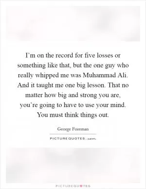 I’m on the record for five losses or something like that, but the one guy who really whipped me was Muhammad Ali. And it taught me one big lesson. That no matter how big and strong you are, you’re going to have to use your mind. You must think things out Picture Quote #1