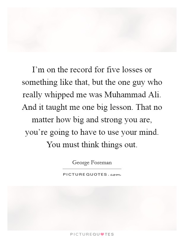 I'm on the record for five losses or something like that, but the one guy who really whipped me was Muhammad Ali. And it taught me one big lesson. That no matter how big and strong you are, you're going to have to use your mind. You must think things out. Picture Quote #1