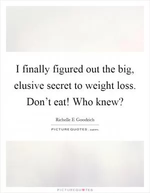 I finally figured out the big, elusive secret to weight loss. Don’t eat! Who knew? Picture Quote #1