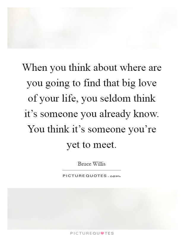 When you think about where are you going to find that big love of your life, you seldom think it's someone you already know. You think it's someone you're yet to meet. Picture Quote #1