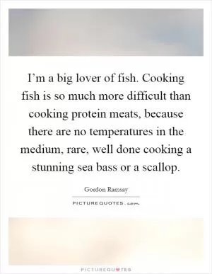 I’m a big lover of fish. Cooking fish is so much more difficult than cooking protein meats, because there are no temperatures in the medium, rare, well done cooking a stunning sea bass or a scallop Picture Quote #1