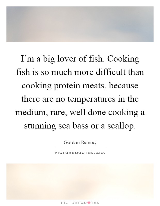 I'm a big lover of fish. Cooking fish is so much more difficult than cooking protein meats, because there are no temperatures in the medium, rare, well done cooking a stunning sea bass or a scallop. Picture Quote #1