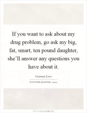 If you want to ask about my drug problem, go ask my big, fat, smart, ten pound daughter, she’ll answer any questions you have about it Picture Quote #1