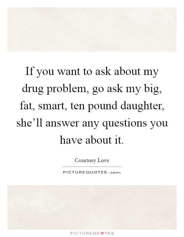 If you want to ask about my drug problem, go ask my big, fat, smart, ten pound daughter, she'll answer any questions you have about it. Picture Quote #1