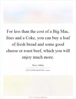 For less than the cost of a Big Mac, fries and a Coke, you can buy a loaf of fresh bread and some good cheese or roast beef, which you will enjoy much more Picture Quote #1