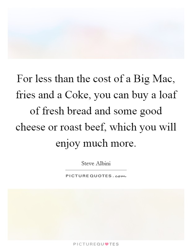For less than the cost of a Big Mac, fries and a Coke, you can buy a loaf of fresh bread and some good cheese or roast beef, which you will enjoy much more. Picture Quote #1
