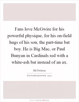 Fans love McGwire for his powerful physique, for his on-field hugs of his son, the part-time bat boy. He is Big Mac, or Paul Bunyan in Cardinals red with a white-ash bat instead of an ax Picture Quote #1