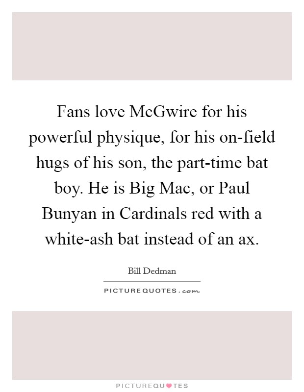 Fans love McGwire for his powerful physique, for his on-field hugs of his son, the part-time bat boy. He is Big Mac, or Paul Bunyan in Cardinals red with a white-ash bat instead of an ax. Picture Quote #1