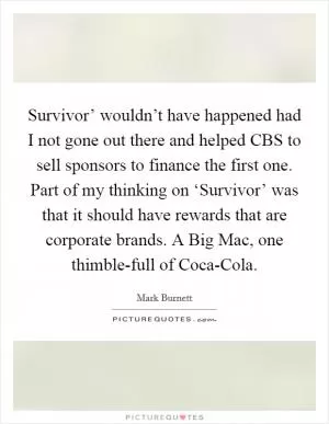 Survivor’ wouldn’t have happened had I not gone out there and helped CBS to sell sponsors to finance the first one. Part of my thinking on ‘Survivor’ was that it should have rewards that are corporate brands. A Big Mac, one thimble-full of Coca-Cola Picture Quote #1