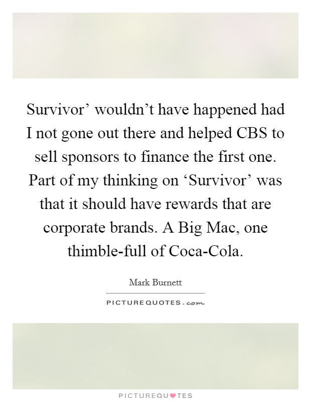 Survivor' wouldn't have happened had I not gone out there and helped CBS to sell sponsors to finance the first one. Part of my thinking on ‘Survivor' was that it should have rewards that are corporate brands. A Big Mac, one thimble-full of Coca-Cola. Picture Quote #1