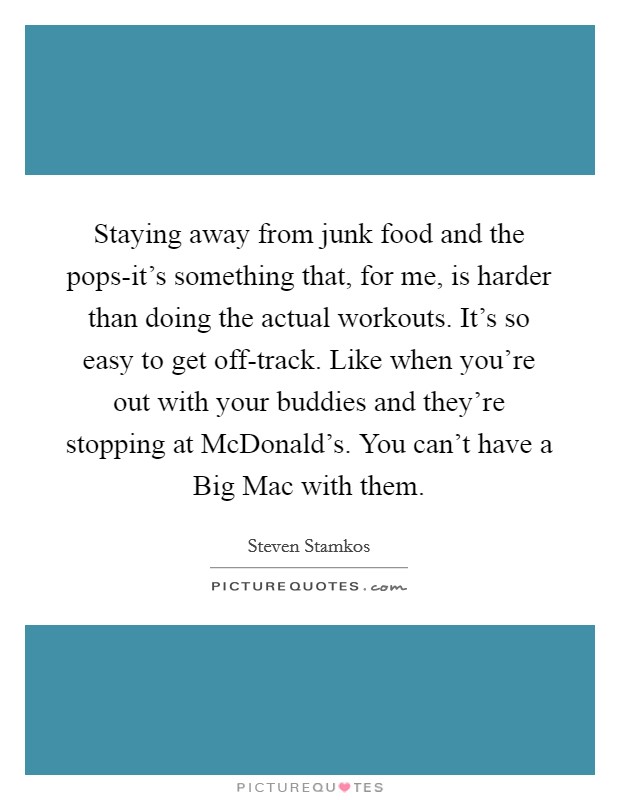 Staying away from junk food and the pops-it's something that, for me, is harder than doing the actual workouts. It's so easy to get off-track. Like when you're out with your buddies and they're stopping at McDonald's. You can't have a Big Mac with them. Picture Quote #1