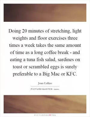 Doing 20 minutes of stretching, light weights and floor exercises three times a week takes the same amount of time as a long coffee break - and eating a tuna fish salad, sardines on toast or scrambled eggs is surely preferable to a Big Mac or KFC Picture Quote #1
