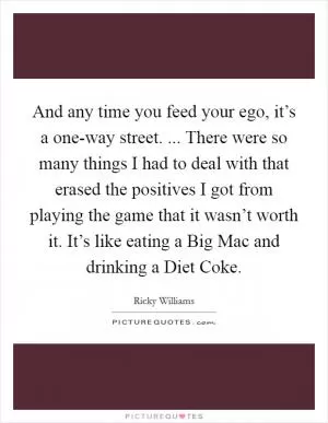 And any time you feed your ego, it’s a one-way street. ... There were so many things I had to deal with that erased the positives I got from playing the game that it wasn’t worth it. It’s like eating a Big Mac and drinking a Diet Coke Picture Quote #1