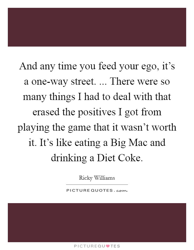 And any time you feed your ego, it's a one-way street. ... There were so many things I had to deal with that erased the positives I got from playing the game that it wasn't worth it. It's like eating a Big Mac and drinking a Diet Coke. Picture Quote #1