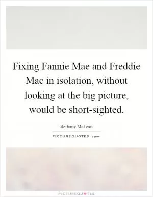 Fixing Fannie Mae and Freddie Mac in isolation, without looking at the big picture, would be short-sighted Picture Quote #1